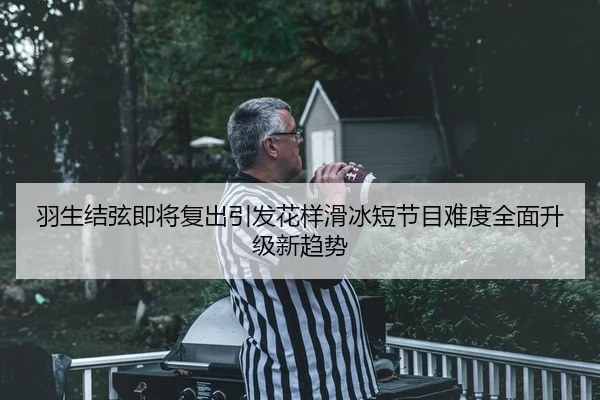 羽生结弦即将复出引发花样滑冰短节目难度全面升级新趋势